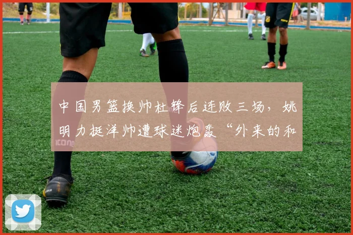 中国男篮换帅杜锋后连败三场,姚明力挺洋帅遭球迷炮轰“外来的和尚不会念经”
