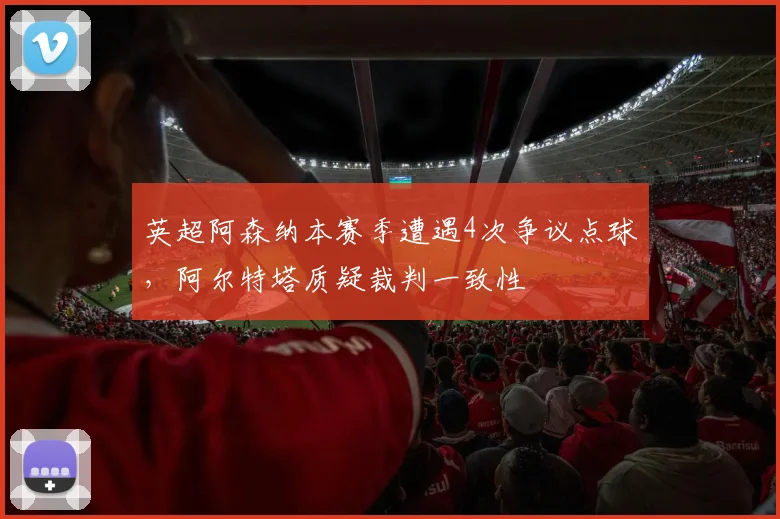 英超阿森纳本赛季遭遇4次争议点球，阿尔特塔质疑裁判一致性
