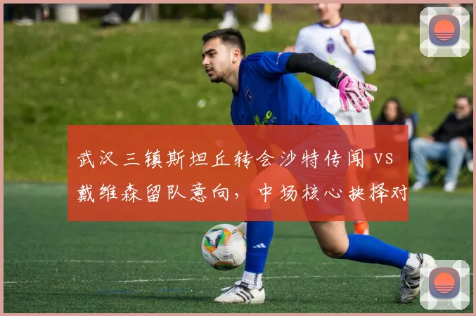 武汉三镇斯坦丘转会沙特传闻 vs 戴维森留队意向,中场核心抉择对比