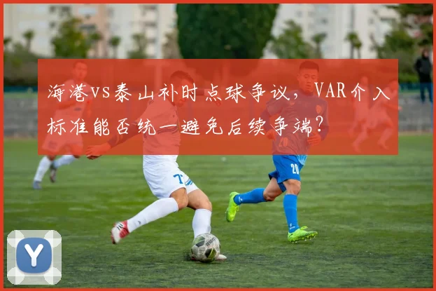 海港vs泰山补时点球争议,VAR介入标准能否统一避免后续争端?
