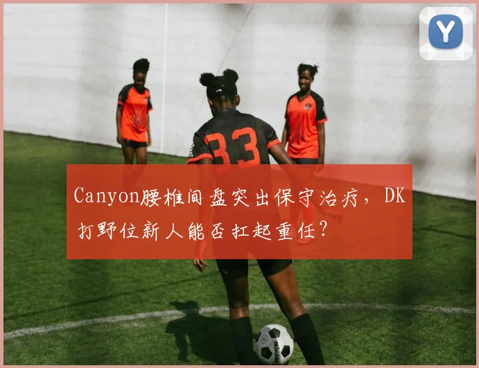 Canyon腰椎间盘突出保守治疗,DK打野位新人能否扛起重任?
