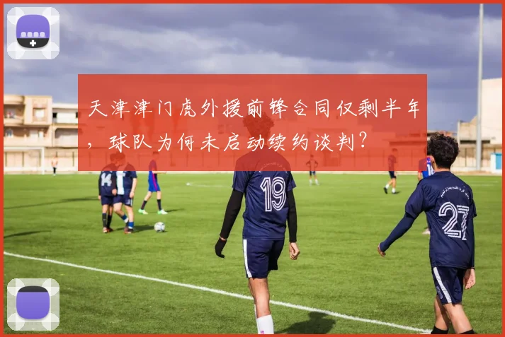 天津津门虎外援前锋合同仅剩半年，球队为何未启动续约谈判？