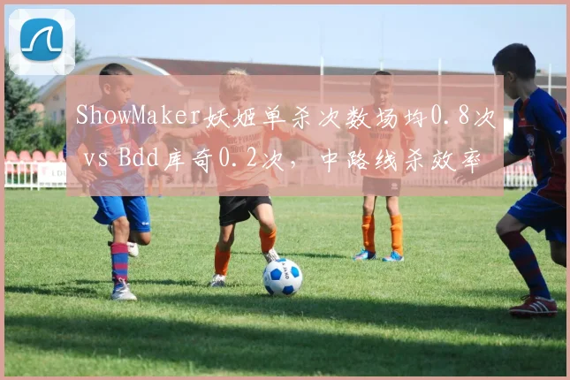 ShowMaker妖姬单杀次数场均0.8次 vs Bdd库奇0.2次,中路线杀效率