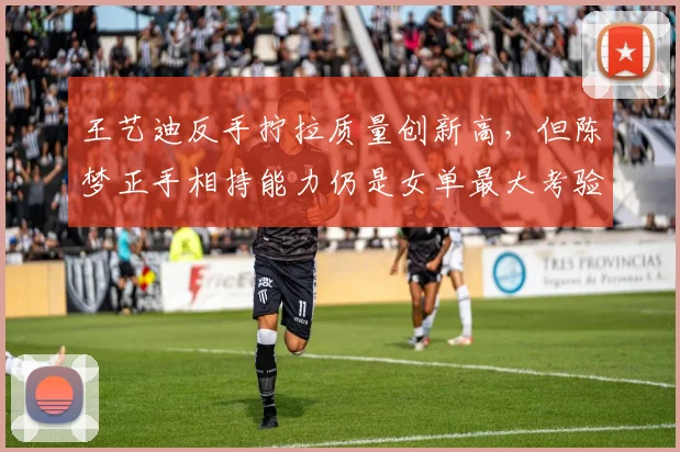 王艺迪反手拧拉质量创新高，但陈梦正手相持能力仍是女单最大考验