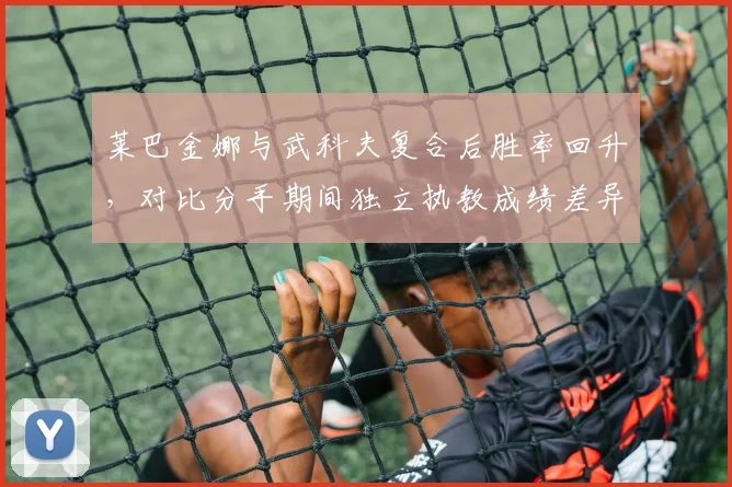 莱巴金娜与武科夫复合后胜率回升，对比分手期间独立执教成绩差异