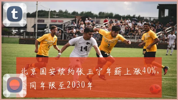 北京国安续约张玉宁年薪上涨40%，合同年限至2030年