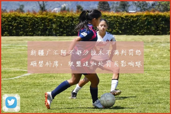 新疆广汇阿不都沙拉木不满判罚怒砸替补席,联盟追加处罚或影响球队轮换深度