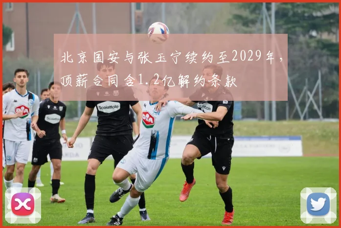 北京国安与张玉宁续约至2029年,顶薪合同含1.2亿解约条款