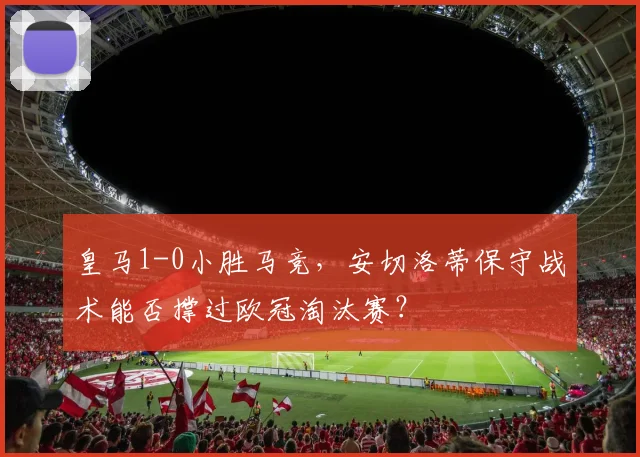 皇马1-0小胜马竞，安切洛蒂保守战术能否撑过欧冠淘汰赛？