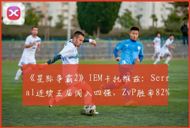 《星际争霸2》IEM卡托维兹：Serral连续五届闯入四强，ZvP胜率82%