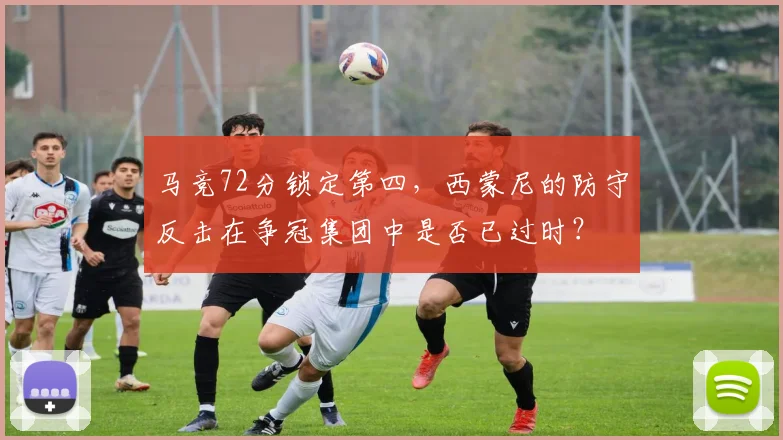 马竞72分锁定第四,西蒙尼的防守反击在争冠集团中是否已过时?