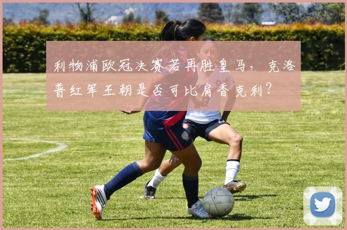 利物浦欧冠决赛若再胜皇马,克洛普红军王朝是否可比肩香克利?